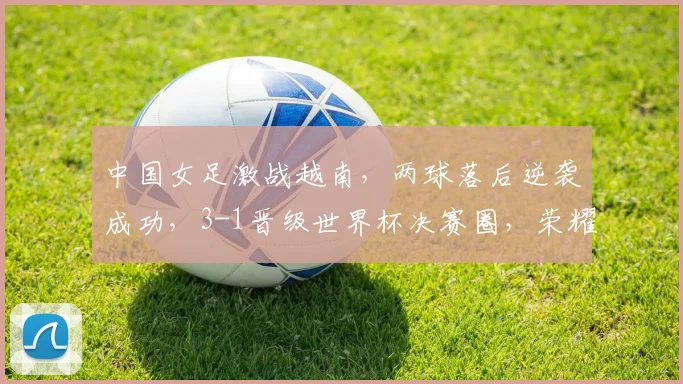 中国女足激战越南，两球落后逆袭成功，3-1晋级世界杯决赛圈，荣耀归来