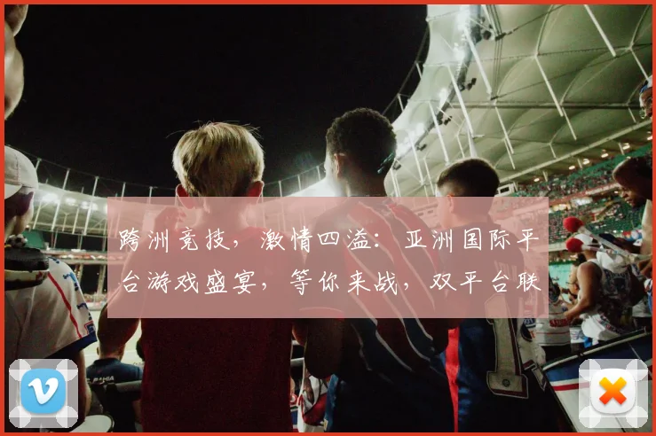 跨洲竞技，激情四溢：亚洲国际平台游戏盛宴，等你来战，双平台联运，精彩不停歇