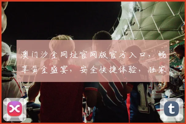 澳门沙金网址官网版官方入口，畅享黄金盛宴，安全快捷体验，独家权威通道，必看攻略